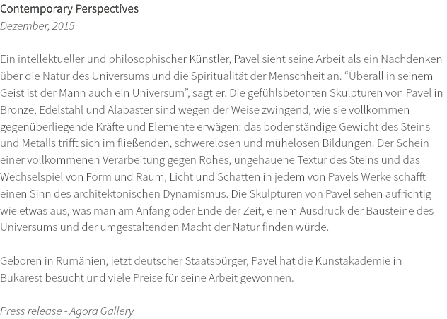 Contemporary Perspectives Dezember, 2015 Ein intellektueller und philosophischer Künstler, Pavel sieht seine Arbeit als ein Nachdenken über die Natur des Universums und die Spiritualität der Menschheit an. “Überall in seinem Geist ist der Mann auch ein Universum”, sagt er. Die gefühlsbetonten Skulpturen von Pavel in Bronze, Edelstahl und Alabaster sind wegen der Weise zwingend, wie sie vollkommen gegenüberliegende Kräfte und Elemente erwägen: das bodenständige Gewicht des Steins und Metalls trifft sich im fließenden, schwerelosen und mühelosen Bildungen. Der Schein einer vollkommenen Verarbeitung gegen Rohes, ungehauene Textur des Steins und das Wechselspiel von Form und Raum, Licht und Schatten in jedem von Pavels Werke schafft einen Sinn des architektonischen Dynamismus. Die Skulpturen von Pavel sehen aufrichtig wie etwas aus, was man am Anfang oder Ende der Zeit, einem Ausdruck der Bausteine des Universums und der umgestaltenden Macht der Natur finden würde. Geboren in Rumänien, jetzt deutscher Staatsbürger, Pavel hat die Kunstakademie in Bukarest besucht und viele Preise für seine Arbeit gewonnen. Press release - Agora Gallery